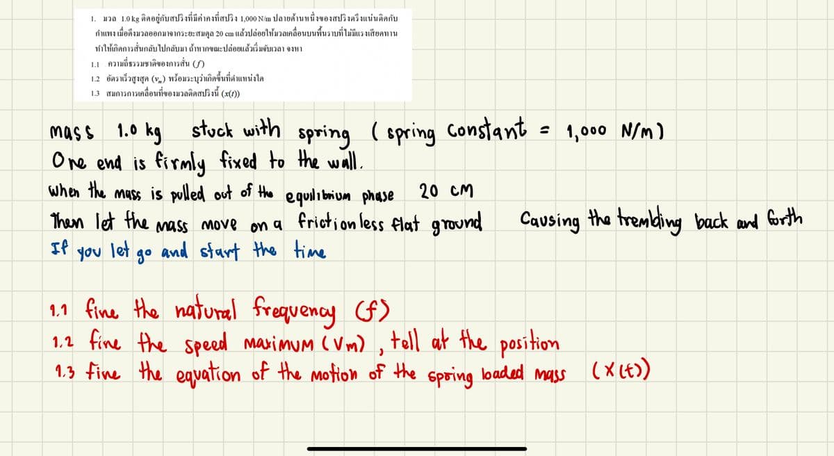 1. มวล 1.0 kg ติดอยู่กับสปริงที่มีค่าคงที่สปริง 1,000 N/m ปลายด้านหนึ่งของสปริงตรึงแน่นติดกับ
กำแพง เมื่อดึงมวลออกมาจากระยะสมดุล 20 cm แล้วปล่อยให้มวลเคลื่อนบนพื้นราบที่ไม่มีแรงเสียดทาน
ทำให้เกิดการสั่นกลับไปกลับมา ถ้าหากขณะปล่อยแล้วเริ่มจับเวลา จงหา
1.1 ความถี่ธรรมชาติของการสั่น (f)
1.2 อัตราเร็วสูงสุด (v.) พร้อมระบุว่าเกิดขึ้นที่ตำแหน่งใด
1.3 สมการการเคลื่อนที่ของมวลดิดสปริงนี้ (x(0))
stuck with spring
= 1,000 N/M)
mas s 1.0 kg
One end is firmly fixed to the wall.
when the mass is pulled out of the equilibrium phase
( spring Constant
20 CM
Then let the mass move on a friction less flat ground
and start the time
Causing the trembing
back and Gorth
If
you
let
go
natural frequency (F)
1,1 fine the
1,2 fine the speed marimum ( Vm)
1.3 fine the equation of the motion of the
, toll at the position
spring
loaded mass
(x (E)
