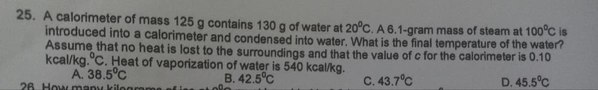 25. A calorimeter of mass 125 g contains 130 g of water at 20°C. A 6.1-gram mass of steam at 100°C is
introduced into a calorimeter and condensed into water. What is the final temperature of the water?
Assume that no heat is lost to the surroundings and that the value of c for the calorimeter is 0.10
kcal/kg.°C. Heat of vaporization of water is 540 kcal/kg.
A. 38.5°C
B. 42.5°C
C. 43.7°C
D. 45.5°C
26. How many kilogramo fies stole