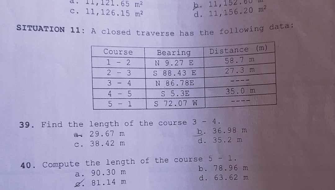 .65 m²
c. 11, 126.15 m²
b. 11, 152.
d. 11, 156.20 m²
SITUATION 11: A closed traverse has the following data:
39. Find the
Course
1 - 2
2 - 3
3-
4
4
5
5 1
Bearing
N 9.27 E
S 88.43 E
N 86.78E
S 5.3E
S 72.07 W
a 29.67 m
c. 38.42 m
Distance (m)
58.7 m
27.3 m
length of the course 3 - 4.
35.0 m
b. 36.98 m
d. 35.2 m
40. Compute the length of the course 5 - 1.
a. 90.30 m
81.14 m
b. 78.96 m
d. 63.62 m