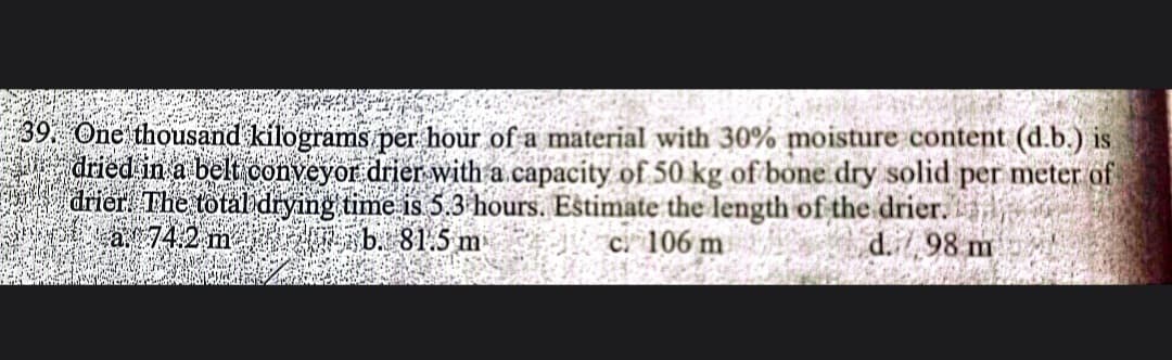 39. One thousand kilograms per hour of a material with 30% moisture content (d.b.) is
dried in a belt conveyor drier with a capacity of 50 kg of bone dry solid per meter of
drier. The total drying time is 5.3 hours. Estimate the length of the drier.
a 74.2 mb. 81.5 m
c. 106 m
d. 98 m