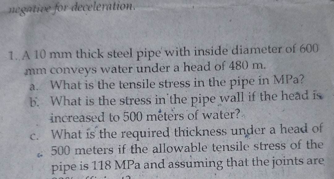 negative for deceleration.
1. A 10 mm thick steel pipe with inside diameter of 600
mm conveys water under a head of 480 m.
b.
a. What is the tensile stress in the pipe in MPa?
What is the stress in the pipe wall if the head is
increased to 500 meters of water? -
c.
What is the required thickness under a head of
500 meters if the allowable tensile stress of the
pipe is 118 MPa and assuming that the joints are
CC