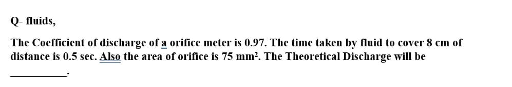 Q- fluids,
The Coefficient of discharge of a orifice meter is 0.97. The time taken by fluid to cover 8 cm of
distance is 0.5 sec. Also the area of orifice is 75 mm². The Theoretical Discharge will be