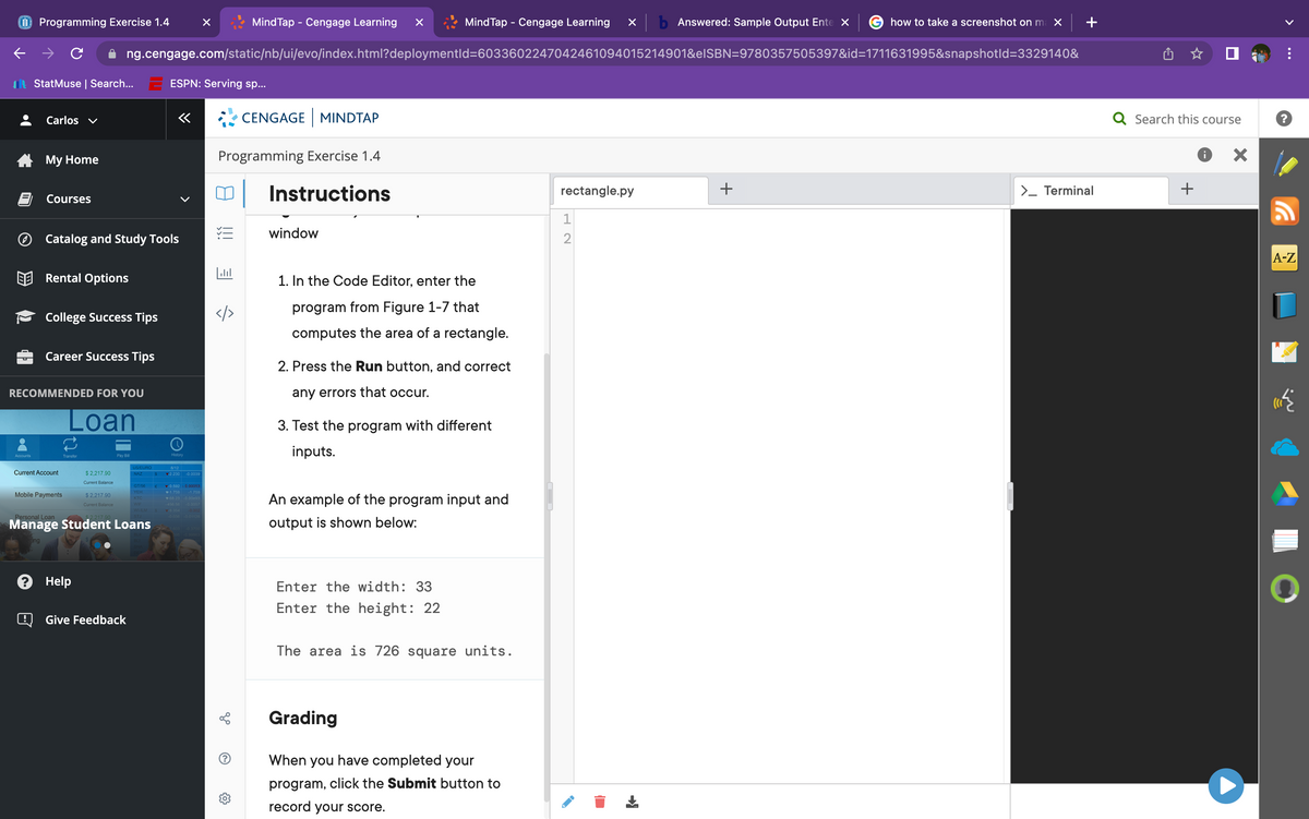 Accounts
Programming Exercise 1.4
Carlos ✓
StatMuse | Search... ESPN: Serving sp...
My Home
Courses
Catalog and Study Tools
Rental Options
College Success Tips
Career Success Tips
RECOMMENDED FOR YOU
Loan
MindTap - Cengage Learning xb Answered: Sample Output Ente X
ng.cengage.com/static/nb/ui/evo/index.html?deploymentid=6033602247042461094015214901&eISBN=9780357505397&id=1711631995&snapshotld=3329140&
Current Account
Mobile Payments
Transfor
$2,217.90
Current Balance
? Help
$2,217.90
Current Balance
Pay Ba
Give Feedback
US/EURO
NAZ
Personal Loan
Manage Student Loans
ing
GT/56 (
YEH
KTC
«
History
8/12
2.230 -0.0039
0.592 -0.00053
-1.750 -1.759
68.23 -0.0003
-450.50 -0.0057
MindTap - Cengage Learning
5
CENGAGE MINDTAP
Programming Exercise 1.4
Instructions
window
1. In the Code Editor, enter the
program from Figure 1-7 that
computes the area of a rectangle.
2. Press the Run button, and correct
any errors that occur.
3. Test the program with different
inputs.
An example of the program input and
output is shown below:
Enter the width: 33
Enter the height: 22
The area is 726 square units.
Grading
When you have completed your
program, click the Submit button to
record your score.
rectangle.py
1
NH
2
+
how to take a screenshot on ma x
>_ Terminal
Q Search this course
+
X
?
A-Z