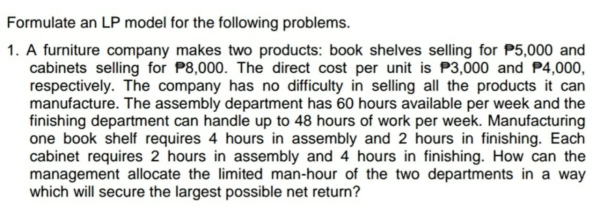 Formulate an LP model for the following problems.
1. A furniture company makes two products: book shelves selling for P5,000 and
cabinets selling for P8,000. The direct cost per unit is P3,000 and P4,000,
respectively. The company has no difficulty in selling all the products it can
manufacture. The assembly department has 60 hours available per week and the
finishing department can handle up to 48 hours of work per week. Manufacturing
one book shelf requires 4 hours in assembly and 2 hours in finishing. Each
cabinet requires 2 hours in assembly and 4 hours in finishing. How can the
management allocate the limited man-hour of the two departments in a way
which will secure the largest possible net return?
