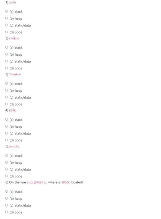 1) sulu
(a) stack
O (b) heap
O (c) static/data
O (d) code
2) chekov
O (a) stack
(b) heap
O (c) static/data
O (d) code
3) "chekov
(a) stack
(b) heap
O (c) static/data
O (d) code
4) KIRK
O (a) stack
O (b) heap
O (c) static/data
O (d) code
5) scotty
O (a) stack
(b) heap
(c) static/data
O (d) code
6) On the line sulu(SPOCK);, where is sPoCK located?
O (a) stack
O (b) heap
O (c) static/data
O (d) code
