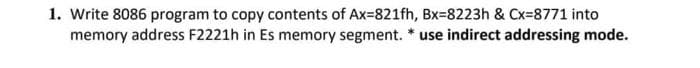 1. Write 8086 program to copy contents of Ax=821fh, Bx=8223h & Cx=8771 into
memory address F2221h in Es memory segment. * use indirect addressing mode.
