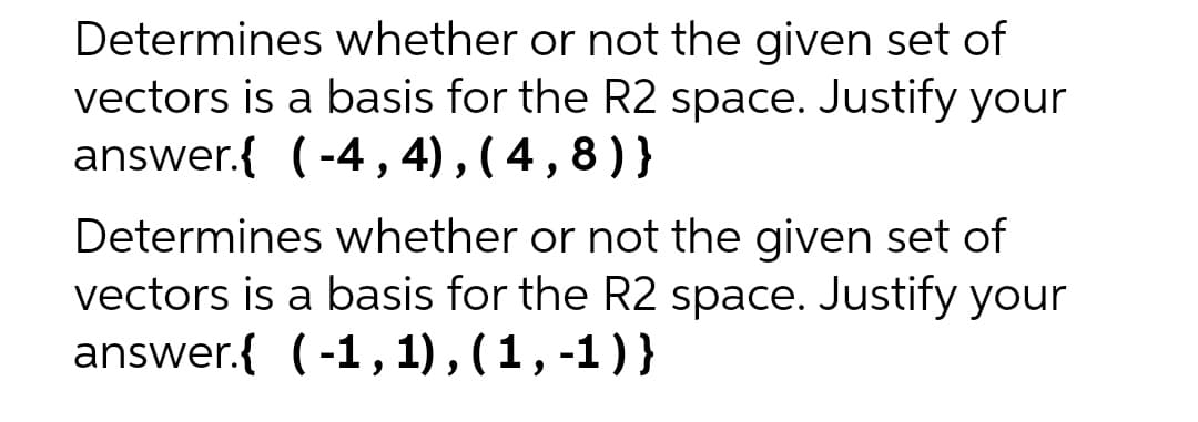 Determines whether or not the given set of
vectors is a basis for the R2 space. Justify your
answer.{ (-4,4),(4,8)}
Determines whether or not the given set of
vectors is a basis for the R2 space. Justify your
answer.{ (-1, 1), (1, -1)}