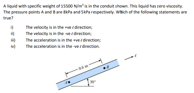 A liquid with specific weight of 15500 N/m³ is in the conduit shown. This liquid has zero viscosity.
The pressure points A and B are 8kPa and 5 kPa respectively. Which of the following statements are
true?
i)
The velocity is in the +ve / direction;
The velocity is in the -ve / direction;
The acceleration is in the +ve direction;
The acceleration is in the -ve / direction.
0.6 m
B
€ 2
30°