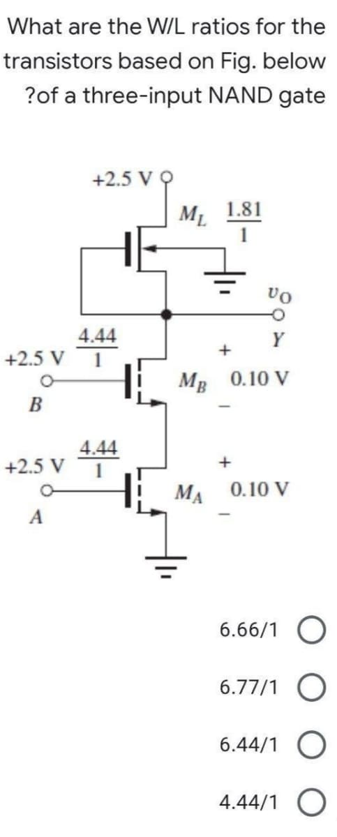 What are the W/L ratios for the
transistors based on Fig. below
?of a three-input NAND gate
+2.5 V
svg
M 1.81
+2.5 V
B
+2.5 V
4.44
4.44
1
VO
+
MB 0.10 V
+
MA 0.10 V
6.66/1 O
6.77/1
6.44/1
4.44/1 O