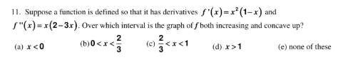 11. Suppose a function is defined so that it has derivatives f'(x)=x* (1–x) and
S"(x) = x(2-3x). Over which interval is the graph of f both increasing and concave up?
2
(b)0<x<5
(a) x<0
(d) x>1
(e) none of these
