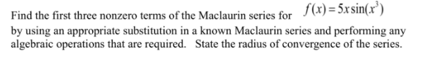 f(x) = 5xsin(x')
Find the first three nonzero terms of the Maclaurin series for
by using an appropriate substitution in a known Maclaurin series and performing any
algebraic operations that are required. State the radius of convergence of the series.
