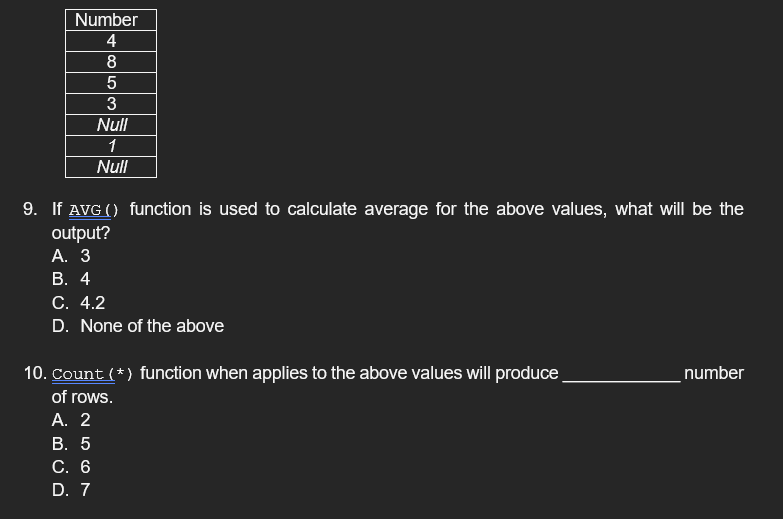 Number
4
8
3
Null
1
Null
9. If AVG () function is used to calculate average for the above values, what will be the
output?
А. 3
В. 4
С. 4.2
D. None of the above
10. Count (*) function when applies to the above values will produce
number
of rows.
А. 2
В. 5
С. 6
D. 7
