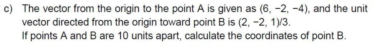 c) The vector from the origin to the point A is given as (6, -2, -4), and the unit
vector directed from the origin toward point B is (2, -2, 1)/3.
If points A and B are 10 units apart, calculate the coordinates of point B.
