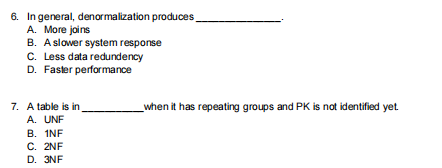 6. In general, denormalization produces
A. More joins
B. Aslower system response
C. Less data redundency
D. Faster performance
7. A table is in
A. UNF
B. INF
C. 2NF
D. 3NF
_when it has repeating groups and PK is not identified yet
