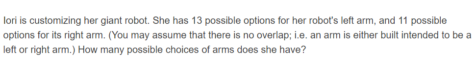 lori is customizing her giant robot. She has 13 possible options for her robot's left arm, and 11 possible
options for its right arm. (You may assume that there is no overlap; i.e. an arm is either built intended to be a
left or right arm.) How many possible choices of arms does she have?
