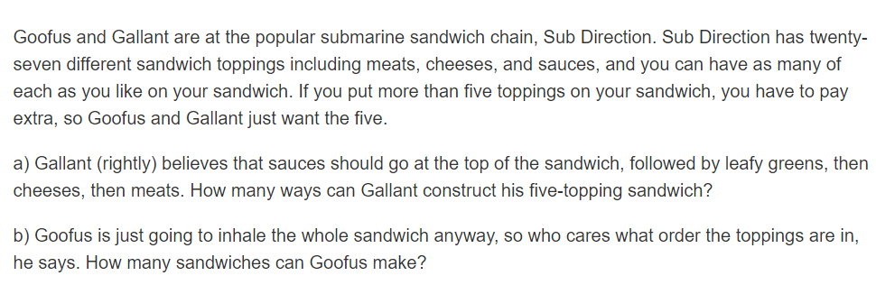 Goofus and Gallant are at the popular submarine sandwich chain, Sub Direction. Sub Direction has twenty-
seven different sandwich toppings including meats, cheeses, and sauces, and you can have as many of
each as you like on your sandwich. If you put more than five toppings on your sandwich, you have to pay
extra, so Goofus and Gallant just want the five.
a) Gallant (rightly) believes that sauces should go at the top of the sandwich, followed by leafy greens, then
cheeses, then meats. How many ways can Gallant construct his five-topping sandwich?
b) Goofus is just going to inhale the whole sandwich anyway, so who cares what order the toppings are in,
he says. How many sandwiches can Goofus make?
