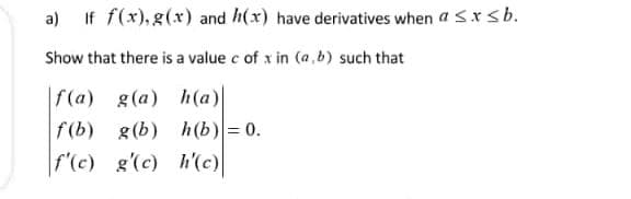 a) If f(x),g(x) and h(x) have derivatives when a Sxsb.
Show that there is a value c of x in (a b) such that
f(a) g(a) h(a)|
f(b) g(b) h(b)= 0.
f'(c) g'(c) h(c)
