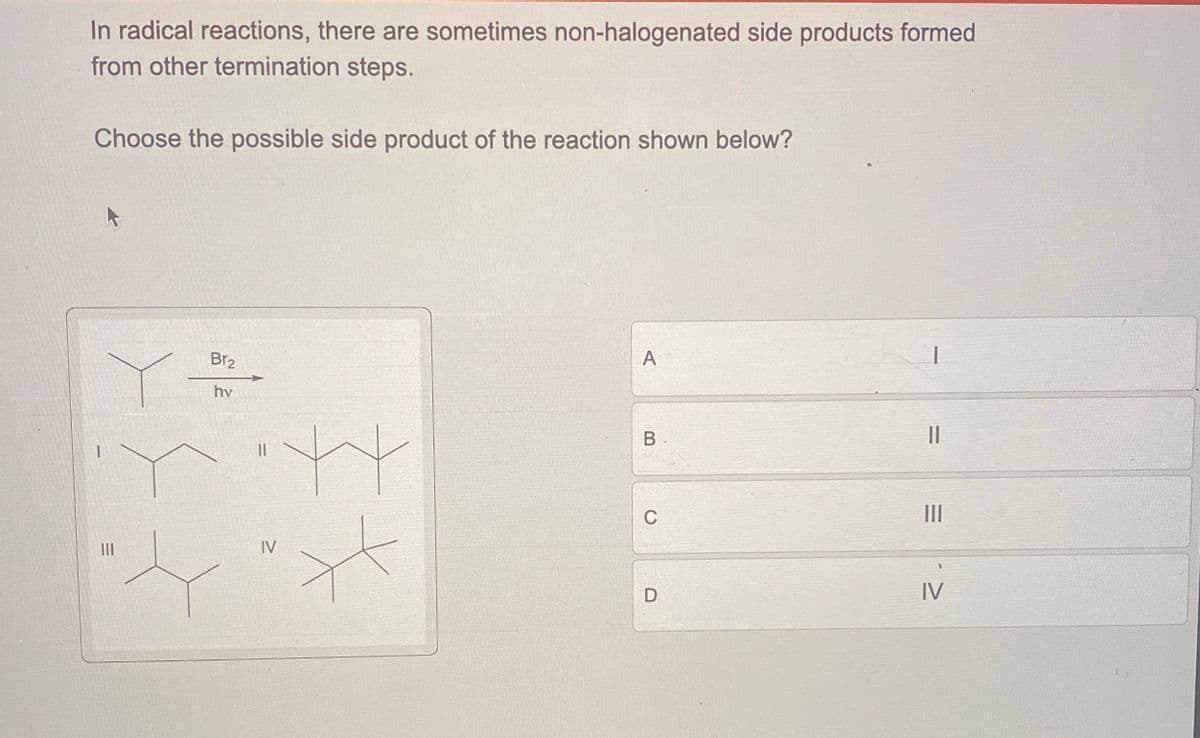 In radical reactions, there are sometimes non-halogenated side products formed
from other termination steps.
Choose the possible side product of the reaction shown below?
||
I
A
Y
Br2
hv
==
B
C
III
IV
D
IV