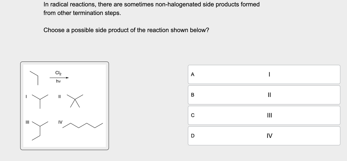 |||
=
"Y
In radical reactions, there are sometimes non-halogenated side products formed
from other termination steps.
Choose a possible side product of the reaction shown below?
Cl₂
hv
C
IV
A
|
B
II
=
III
D
IV