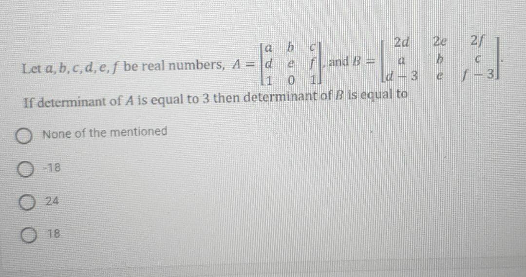 2d
2e
2/
and B =
Let a, b, c, d, e, f be real numbers, A = d e
7-3
If determinant of A is equal to 3 then determinant of B is equal to
None of the mentioned
18
24
18
