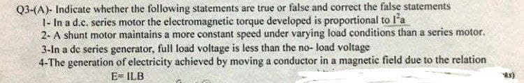 Q3-(A)- Indicate whether the following statements are true or false and correct the false statements
1- In a d.c. series motor the electromagnetic torque developed is proportional to l'a
2- A shunt motor maintains a more constant speed under varying load conditions than a series motor.
3-In a de series generator, full load voltage is less than the no- load voltage
4-The generation of electricity achieved by moving a conductor in a magnetic field due to the relation
E- ILB
ks)