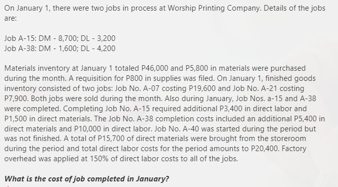 On January 1, there were two jobs in process at Worship Printing Company. Details of the jobs
are:
Job A-15: DM - 8,700; DL - 3,200
Job A-38: DM - 1,600; DL - 4,200
Materials inventory at January 1 totaled P46,000 and P5,800 in materials were purchased
during the month. A requisition for P800 in supplies was filed. On January 1, finished goods
inventory consisted of two jobs: Job No. A-07 costing P19,600 and Job No. A-21 costing
P7,900. Both jobs were sold during the month. Also during January, Job Nos. a-15 and A-38
were completed. Completing Job No. A-15 required additional P3,400 in direct labor and
P1,500 in direct materials. The Job No. A-38 completion costs included an additional P5,400 in
direct materials and P10,000 in direct labor. Job No. A-40 was started during the period but
was not finished. A total of P15,700 of direct materials were brought from the storeroom
during the period and total direct labor costs for the period amounts to P20,400. Factory
overhead was applied at 150% of direct labor costs to all of the jobs.
What is the cost of job completed in January?
