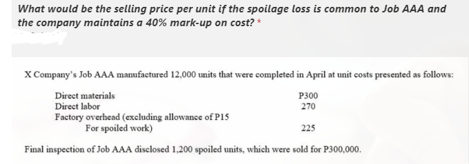 What would be the selling price per unit if the spoilage loss is common to Job AAA and
the company maintains a 40% mark-up on cost? *
X Company's Job AAA manufactured 12,000 units that were completed in April at unit costs presented as follows:
Direct materials
Direct labor
P300
270
Factory overhead (excluding allowance of P15
For spoiled work)
225
Final inspection of Job AAA disclosed 1,200 spoiled units, which were sold for P300,000.
