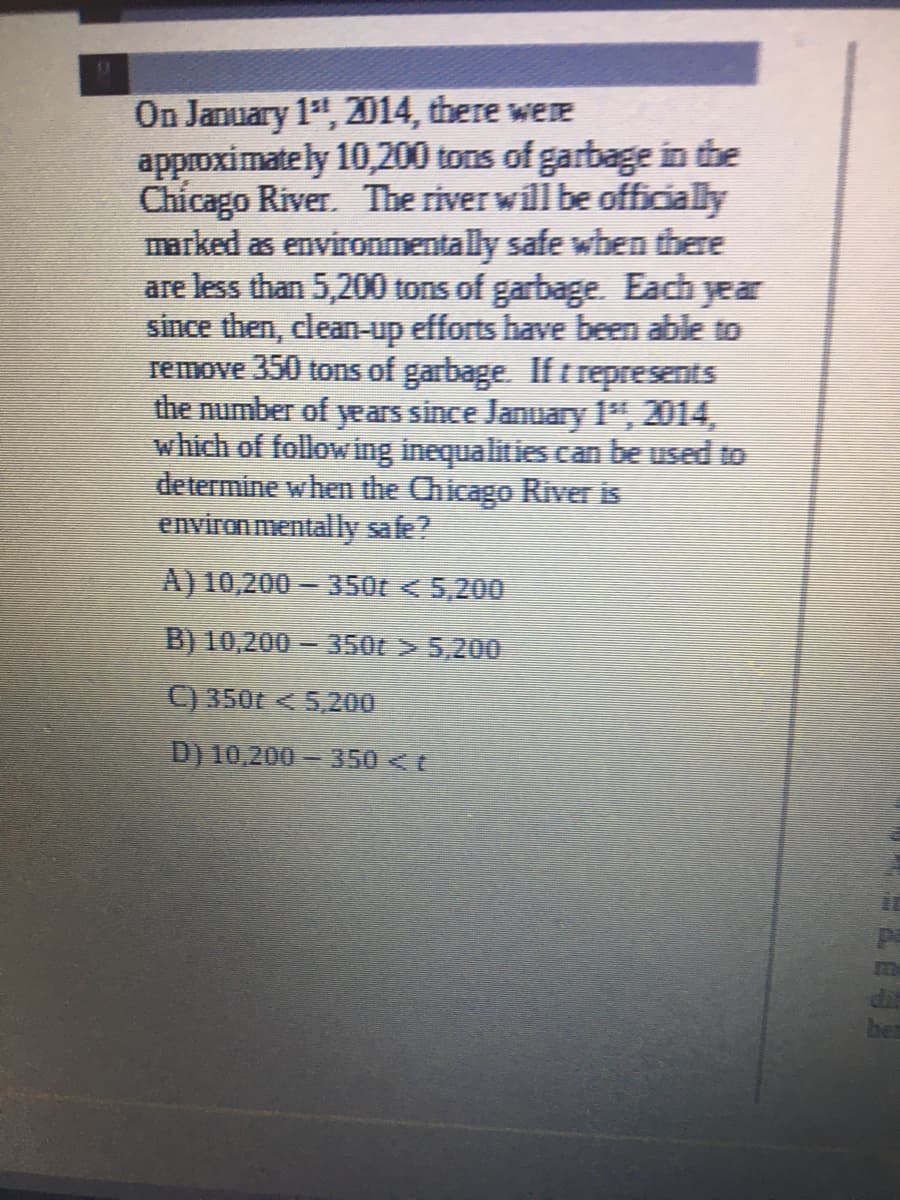 On January 1, 2014, there were
approximately 10,200 tons of garbage in the
Chicago River. The river will be officially
marked as environmentally safe wben there
are less than 5,200 tons of garbage. Each year
since then, clean-up efforts have been able to
remove 350 tons of garbage. If t represents
the number of years since January 1", 2014,
which of following inequalities can be used to
determine when the Chicago River is
environ mentally safe?
A) 10,200 350t < 5,200
B) 10,200 = 350t > 5,200
C) 350t <5,200
D) 10,200 - 350 <t
ber
