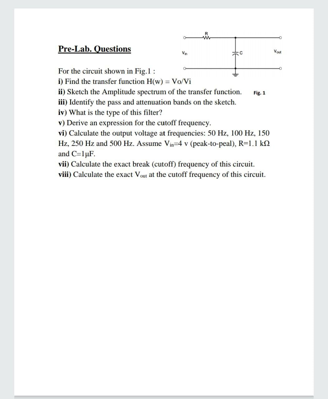 R
Pre-Lab. Questions
Vin
Vout
For the circuit shown in Fig.1:
i) Find the transfer function H(w) = Vo/Vi
ii) Sketch the Amplitude spectrum of the transfer function.
iii) Identify the pass and attenuation bands on the sketch.
iv) What is the type of this filter?
v) Derive an expression for the cutoff frequency.
vi) Calculate the output voltage at frequencies: 50 Hz, 100 Hz, 150
Fig. 1
Hz, 250 Hz and 500 Hz. Assume Vin=4 v (pe
k-to-peal), R=1.1 k.
and C=1µF.
vii) Calculate the exact break (cutoff) frequency of this circuit.
viii) Calculate the exact Vout at the cutoff frequency of this circuit.
