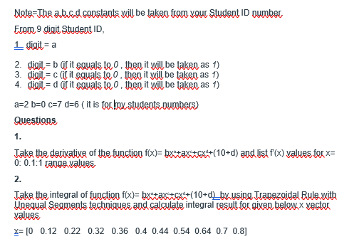 Nete-The ab.cd.coostants wil be taken tom vour Student ID nuumbet
Ecom 9 digit Student ID,
1 digit = a
2. gigit = b (if it eguals te o, then it yiŲ be taken as 1)
3. digit = c (f it eguals to 0, then it will be taken as 1)
4. gigit = d (if it eguals te 0, then it yilU, be taken as 1)
a=2 b=0 c=7 d=6 ( it is forbox students.Dumbers)
Questions
1.
Jake the derixative of the fuoctien f(x)= bxtaKIe+(10+d) and üst f'(x) values ter x=
0: 0.1:1 range values
2.
Jake ihe integral of fynction f(x)= bxtaxE(10+d_by. usina Trapezoidal Bule vith
Unegual Seaments tecbuiques and calculate integral resuit for gixen belewx, x vectoK
values
x= [0 0.12 0.22 0.32 0.36 0.4 0.44 0.54 0.64 0.7 0.8]
