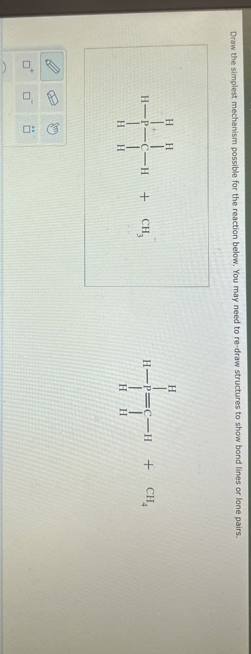 ☐
A
口:
Draw the simplest mechanism possible for the reaction below. You may need to re-draw structures to show bond lines or lone pairs.
H H
H
H-P-C-H
+ CH3
H-P C-H
+
CH
H
H
H H