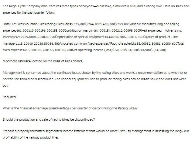 The Regal Cycle Company manufactures three types of bicycles-a dirt bike, a mountain bike, and a racing bike. Data on sales and
expenses for the past quarter follow:
TotalDirt Bikes Mountain BikesRacing Bikes Sales$ 925,000$ 264,000$ 408,000$ 253,000 Variable manufacturing and selling
expenses 461,000110, 000196, 000155,000 Contribution margin464, 000154, 000212, 00098, 000Fixed expenses: Advertising,
traceable69, 7009, 00040, 50020, 200Depreciation of special equipment43, 60020, 7007, 50015, 400Salaries of product-line
managers115, 20040, 20038, 50036, 500 Allocated common fixed expenses Footnote asterisk185, 00052, 80081, 60050, 600 Total
fixed expenses413, 500122, 700168, 100122,700 Net operating income (loss)$ 50, 500$ 31, 300$ 43,900$ (24,700)
*Footnote asteriskAllocated on the basis of sales dollars.
Management is concerned about the continued losses shown by the racing bikes and wants a recommendation as to whether or
not the line should be discontinued. The special equipment used to produce racing bikes has no resale value and does not wear
out.
Required:
What is the financial advantage (disadvantage) per quarter of discontinuing the Racing Bikes?
Should the production and sale of racing bikes be discontinued?
Prepare a properly formatted segmented income statement that would be more useful to management in assessing the long-run
profitability of the various product lines.