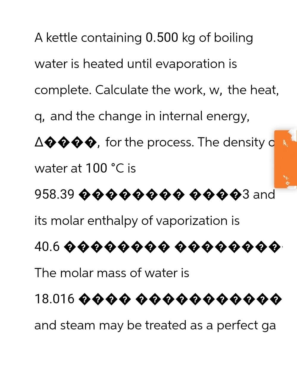 A kettle containing 0.500 kg of boiling
water is heated until evaporation is
complete. Calculate the work, w, the heat,
q, and the change in internal energy,
Δ
A♦♦♦♦, for the process. The density o
water at 100 °C is
958.39 êêêêê
♦♦♦�3 and
its molar enthalpy of vaporization is
40.6
The molar mass of water is
18.016 ����
??
and steam may be treated as a perfect ga