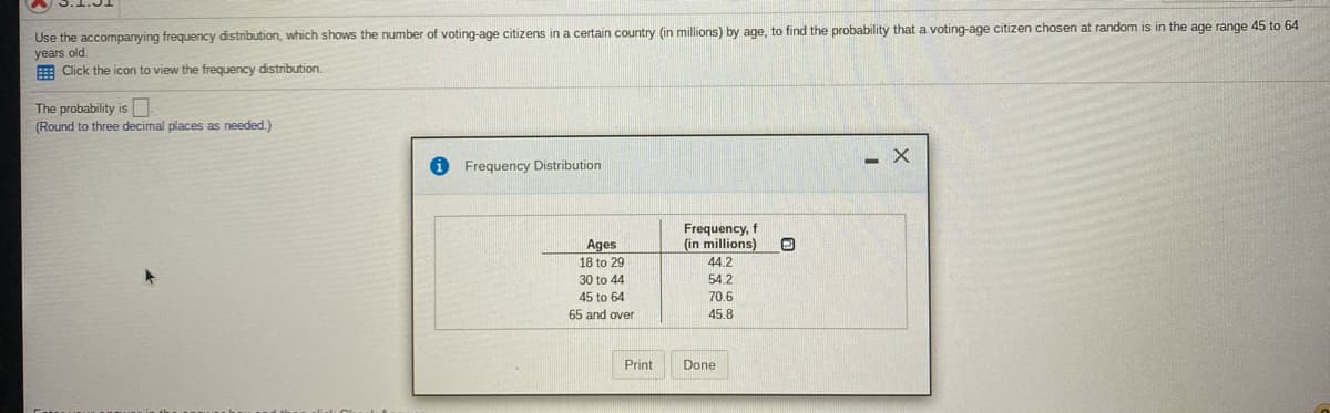 Use the accompanying frequency distribution, which shows the number of voting-age citizens in a certain country (in millions) by age, to find the probability that a voting-age citizen chosen at random is in the age range 45 to 64
years old.
E Click the icon to view the frequency distribution.
The probability is
(Round to three decimal places as needed.)
- X
Frequency Distribution
Frequency, f
(in millions)
Ages
18 to 29
44.2
30 to 44
54.2
45 to 64
65 and over
70.6
45.8
Print
Done
