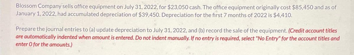 Blossom Company sells office equipment on July 31, 2022, for $23,050 cash. The office equipment originally cost $85,450 and as of
January 1, 2022, had accumulated depreciation of $39,450. Depreciation for the first 7 months of 2022 is $4,410.
Prepare the journal entries to (a) update depreciation to July 31, 2022, and (b) record the sale of the equipment. (Credit account titles
are automatically indented when amount is entered. Do not indent manually. If no entry is required, select "No Entry" for the account titles and
enter O for the amounts.)