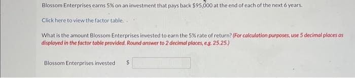 Blossom Enterprises earns 5% on an investment that pays back $95,000 at the end of each of the next 6 years.
Click here to view the factor table...
What is the amount Blossom Enterprises invested to earn the 5% rate of return? (For calculation purposes, use 5 decimal places as
displayed in the factor table provided. Round answer to 2 decimal places, e.g. 25.25.)
Blossom Enterprises invested $