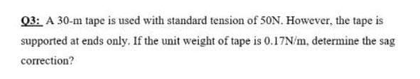 Q3: A 30-m tape is used with standard tension of 50N. However, the tape is
supported at ends only. If the unit weight of tape is 0.17N/m, determine the sag
correction?