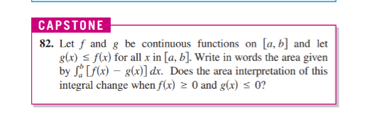 Let f and g be continuous functions on [a, b] and let
g(x) s f(x) for all x in [a, b]. Write in words the area given
by S[F(x) – g(x)] dx. Does the area interpretation of this
integral change when f(x) 2 0 and g(x) < 0?
