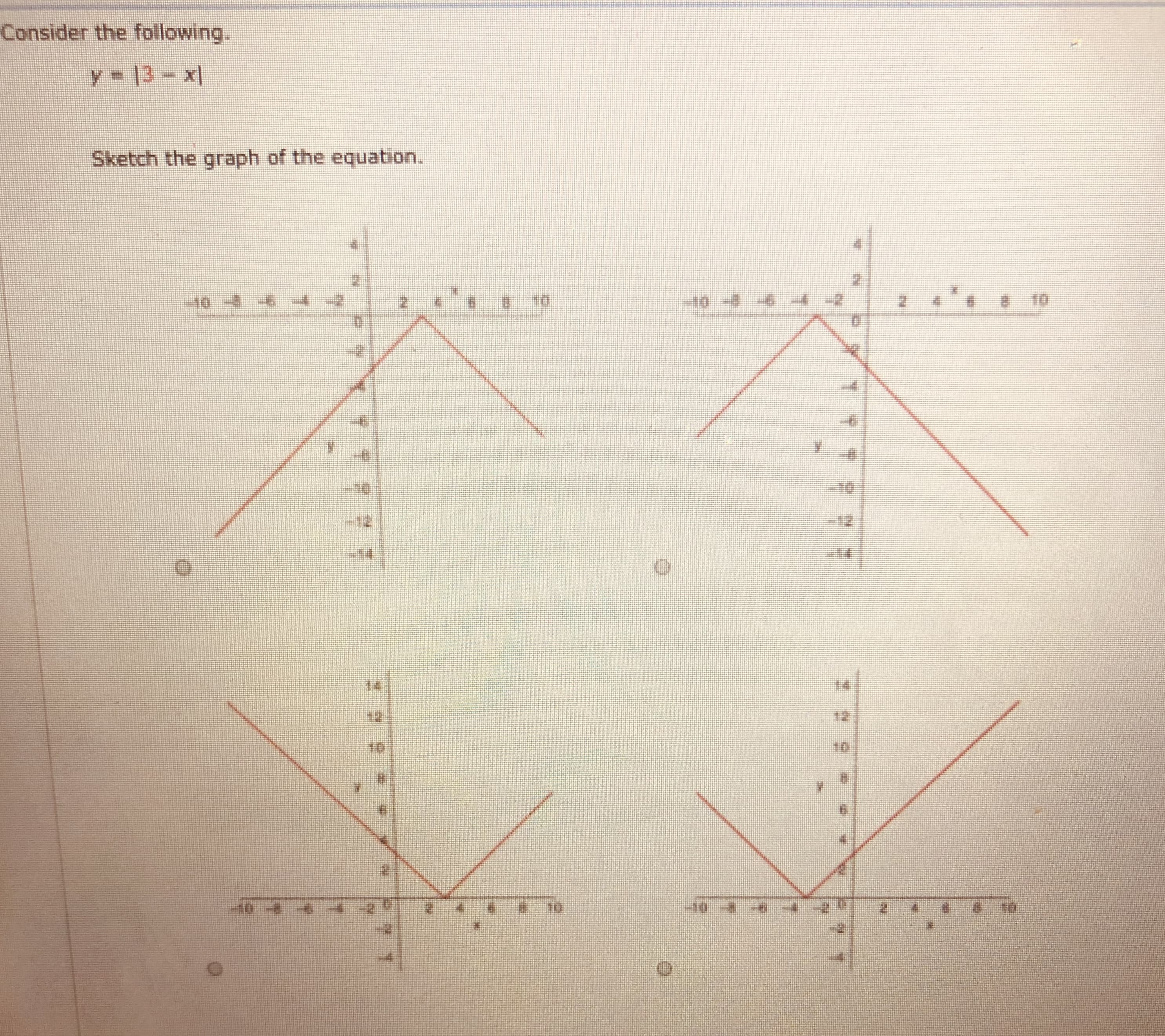 ### Consider the following:

\[ y = |3 - x| \]

Sketch the graph of the equation.

#### Explanation of the Graphs

The task requires sketching the graph of the equation \( y = |3 - x| \).

1. **Graph 1**: The graph shows the function \( y = |3 - x| \), which is a V-shaped curve. The vertex of the curve is located at \( (3, 0) \). The graph is decreasing on the left side of the vertex and increasing on the right side. It exhibits absolute symmetry around the vertical line passing through \( x = 3 \).

2. **Graph 2**: Similarly, this graph also demonstrates the function \( y = |3 - x| \). The vertex at \( (3, 0) \) is evident, and the V-shape is symmetrical around the line \( x = 3 \).

3. **Graph 3**: This graph shows the same function with its vertex positioned at \( (3, 0) \). The symmetry and V-shape are consistent, and the function opens upwards extending from the vertex.

4. **Graph 4**: This graph depicts the \( y = |3 - x| \) function, maintaining the same properties as the previous graphs. The vertex at \( (3, 0) \) shows that the graph is the V-shaped curve typical of absolute value functions.

Each graph accurately represents the behavior of the absolute value function, showcasing the characteristic V-shape centered at the specific point where the absolute expression within the absolute value becomes zero.