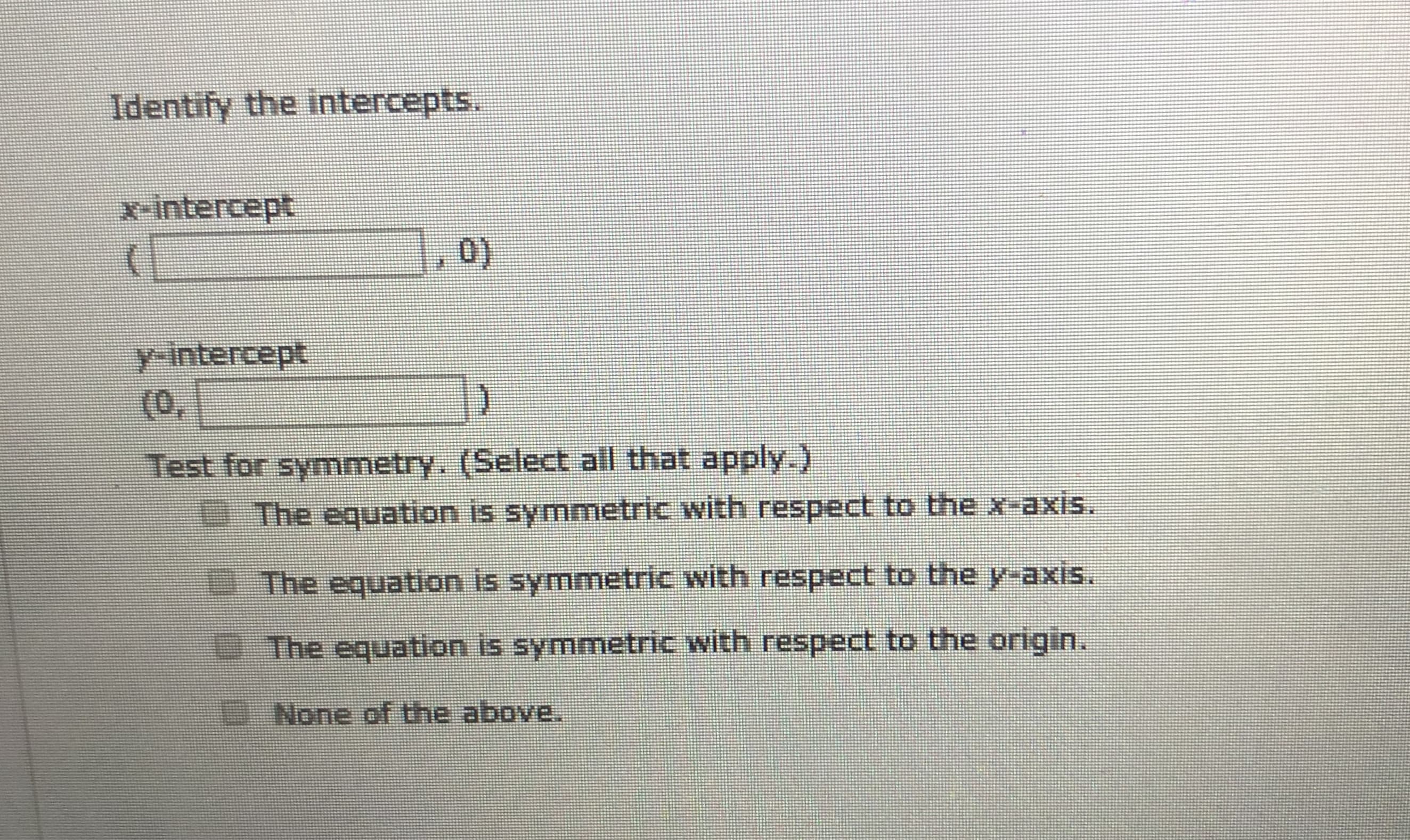 **Identify the Intercepts**

**x-intercept:**
(_____, 0)

**y-intercept:**
(0, _____)

**Test for Symmetry** (Select all that apply):
- [ ] The equation is symmetric with respect to the x-axis.
- [ ] The equation is symmetric with respect to the y-axis.
- [ ] The equation is symmetric with respect to the origin.
- [ ] None of the above.