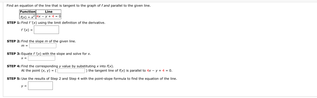 **Finding an Equation of a Tangent Line**

This section will guide you through the steps necessary to find an equation of the line that is tangent to the graph of a given function \(f\) and parallel to a provided line.

**Function and Line Information:**

\[
\begin{array}{|c|c|}
\hline
\text{Function} & \text{Line} \\
\hline
f(x) = x^2 & 4x - y + 4 = 0 \\
\hline
\end{array}
\]

**Step-by-Step Procedure:**

**STEP 1:**
Find \( f' (x) \) using the limit definition of the derivative.

\[
f' (x) = \_\_\_\_\_
\]

**STEP 2:**
Find the slope \( m \) of the given line.

\[
m = \_\_\_\_\_
\]

**STEP 3:**
Equate \( f' (x) \) with the slope and solve for \( x \).

\[
x = \_\_\_\_\_
\]

**STEP 4:**
Find the corresponding \( y \) value by substituting \( x \) into \( f(x) \).

At the point \( (x, y) = \left( \_\_\_\_\_, \_\_\_\_\_ \right) \) the tangent line of \( f(x) \) is parallel to \( 4x - y + 4 = 0 \).

**STEP 5:**
Use the results of Step 2 and Step 4 with the point-slope formula to find the equation of the line.

\[
y = \_\_\_\_\_
\]

These steps systematically show how to derive the equation of a tangent line to a given function that is parallel to a specific line.