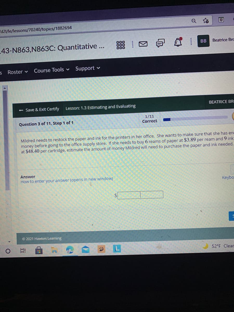 "d21/le/lessons/70240/topics/1882694
BB
Beatrice Brc
43-N863,N863C: Quantitative ...
s Roster v
Course Tools v
Support v
<- Save & Exit Certify
Lesson: 1.3 Estimating and Evaluating
BEATRICE BR
Question 3 of 11, Step 1 of 1
1/11
Correct
Mildred needs to restock the paper and ink for the printers in her office. She wants to make sure that she has en
money before going to the office supply store. If she needs to buy 6 reams of paper at $3.89 per ream and 9 ink
at $48.40 per cartridge, estimate the amount of money Mildred will need to purchase the paper and ink needed.
Answer
How to enter your answer (opens in new window)
Keybo
$4
© 2021 Hawkes Learning
52°F Clear
近
