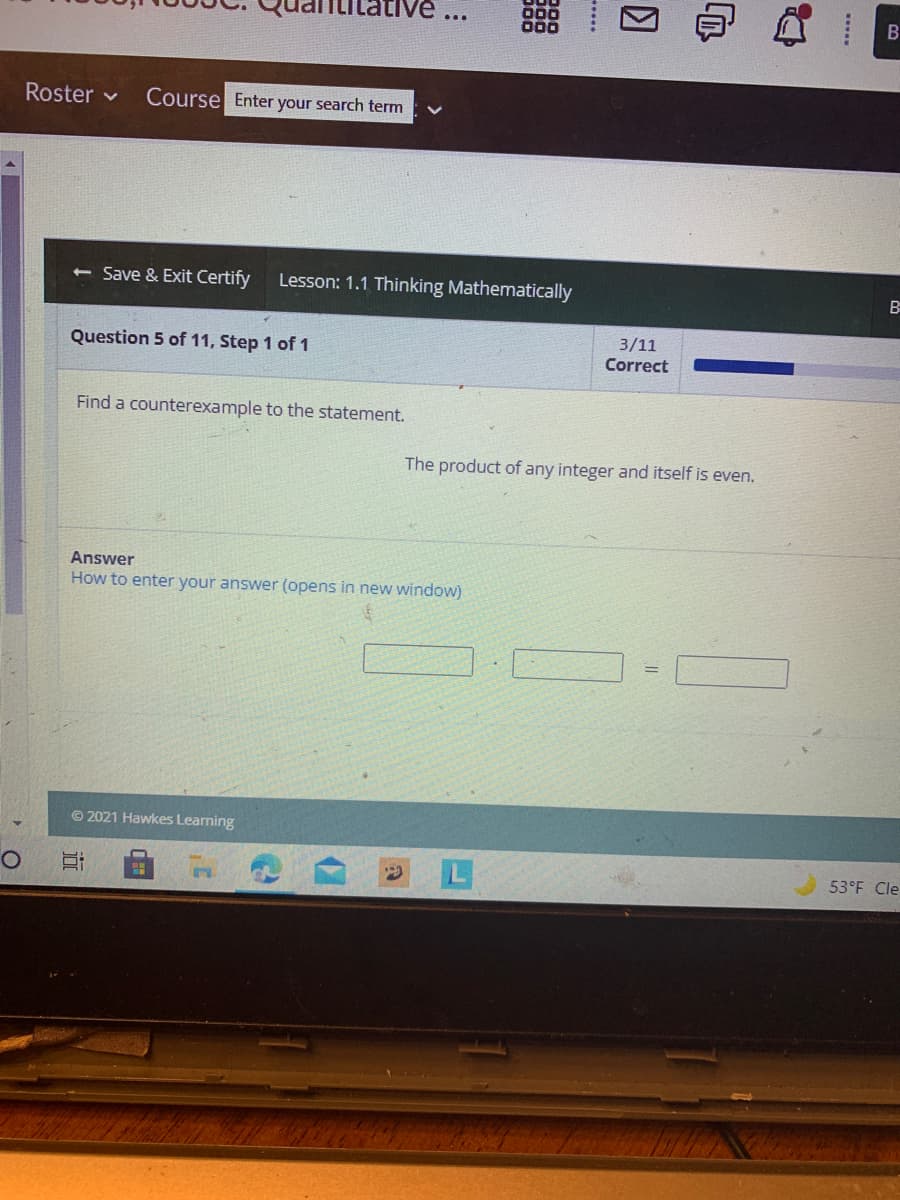 Titative
Roster v
Course Enter your search term
Save & Exit Certify
Lesson: 1.1 Thinking Mathematically
3/11
Question 5 of 11, Step 1 of 1
Correct
Find a counterexample to the statement.
The product of any integer and itself is even.
Answer
How to enter your answer (opens in new window)
© 2021 Hawkes Learning
53°F Cle
....
近
