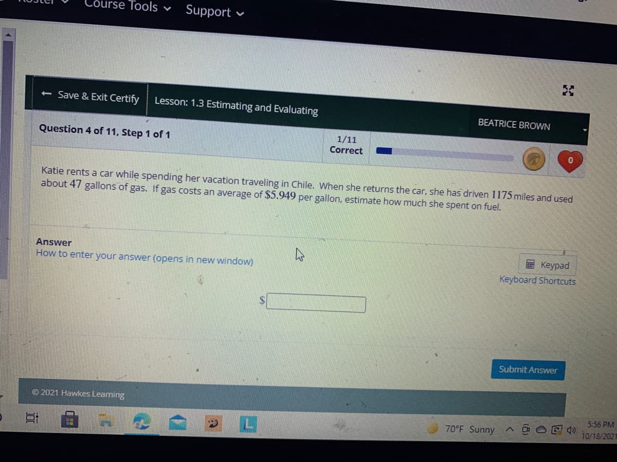 Lõurse Tools ♥
Support •
< Save & Exit Certify
Lesson: 1.3 Estimating and Evaluating
BEATRICE BROWN
Question 4 of 11, Step 1 of 1
1/11
Correct
01
Katie rents a car while spending her vacation traveling in Chile. When she returns the car, she has driven 1175 miles and used
about 47 gallons of gas. If gas costs an average of $5.949 per gallon, estimate how much she spent on fuel.
Answer
E Keypad
How to enter your answer (opens in new window)
Keyboard Shortcuts
Submit Answer
© 2021 Hawkes Leaming
5:56 PM
70°F Sunny
10/18/2021

