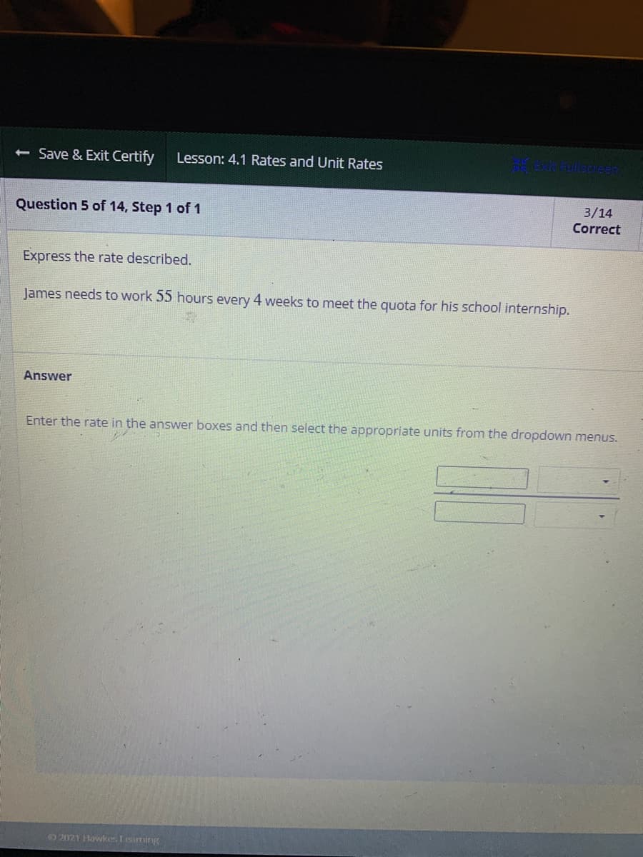 **Lesson: 4.1 Rates and Unit Rates**

**Question 5 of 14, Step 1 of 1**

**Express the rate described.**

James needs to work 55 hours every 4 weeks to meet the quota for his school internship.

**Answer**

Enter the rate in the answer boxes and then select the appropriate units from the dropdown menus.

There is a section with two input boxes next to dropdown menus for typing the rate and choosing the units.

**Note:** This problem is part of a set of questions aimed at understanding rates and unit rates.

**© 2021 Hawkes Learning**