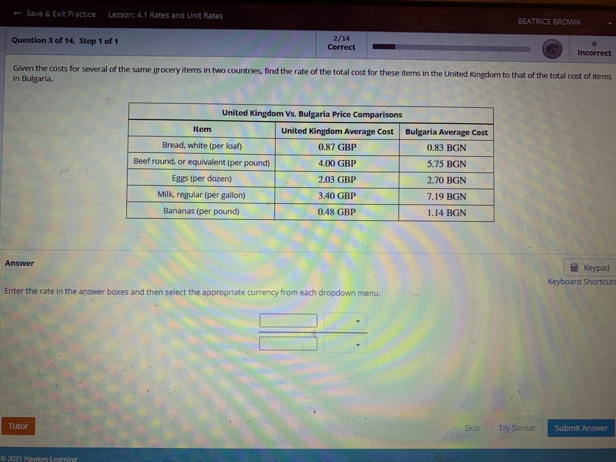 - Save & Exit Practice
Lesson: 4,1 Rates and Unit Rates
BEATRICE BROWN
Question 3 of 14, Step 1 of 1
2/14
Correct
Incorrect
Given the costs for several of the same grocery items in two countries, find the rate of the total cost for these items in the United Kingdom to that of the total cost of items
in Bulgaria.
United Kingdom Vs. Bulgaria Price Comparisons
Item
United Kingdom Average Cost
Bulgaria Average Cost
Bread, white (per loaf)
0.87 GBP
0.83 BGN
Beef round, or equivalent (per pound)
4.00 GBP
5.75 BGN
Eggs (per dozen)
2.03 GBP
2.70 BGN
Milk, regular (per gallon)
3.40 GBP
7.19 BGN
Bananas (per pound)
0.48 GBP
1.14 BGN
Answer
国 Keypad
Keyboard Shortcuts
Enter the rate in the answer boxes and then select the appropriate currency from each dropdown menu.
Tutor
Skip
Try Similar
Submit Answer
© 2021 Hawkes Learning
