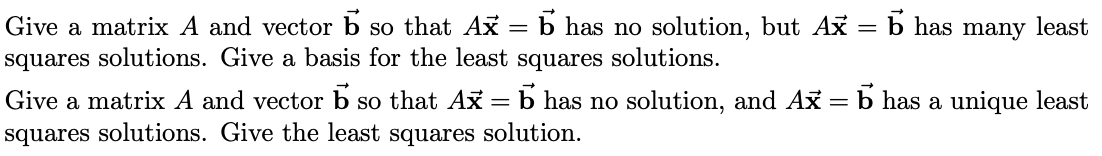 ### Least Squares Solutions for Linear Systems

#### Problem 1
Give a matrix \( A \) and vector \( \vec{b} \) so that \( A\vec{x} = \vec{b} \) has no solution, but \( A\vec{x} = \vec{b} \) has many least squares solutions. Give a basis for the least squares solutions.

#### Problem 2
Give a matrix \( A \) and vector \( \vec{b} \) so that \( A\vec{x} = \vec{b} \) has no solution, and \( A\vec{x} = \vec{b} \) has a unique least squares solution. Give the least squares solution.