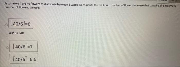 Save Aiwe
Assume we have 40 flowers to distribute between 6 vases. To compute the minimum number of flowers in a vase that contains the maximum
number of flowers, we use:
L40/6-6
40*6=240
[40/61=7
[40/61-6.6
