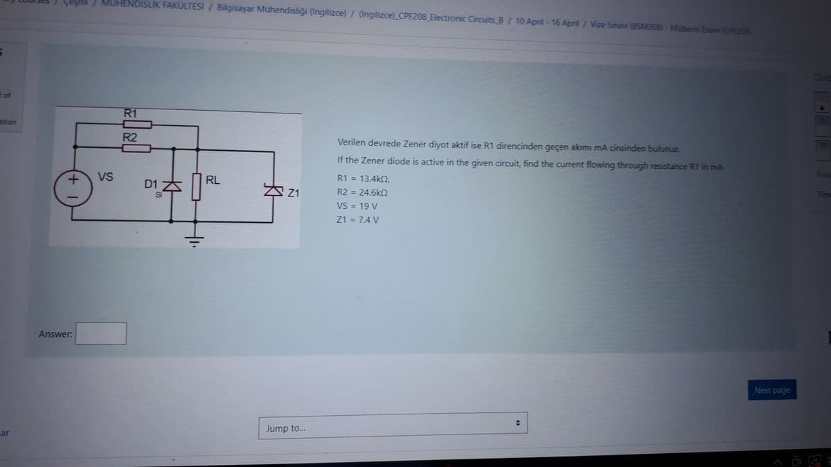 Mig Courses Çeşith / MUHENDİSLİK FAKÜLTESİ / Bilgisayar Mühendisliği (İngilizce) / (ingilizce) CPE208_Electronic Circuits B / 10 April - 16 April / Vize Sinavi (BSM208)- Midterm Exam (CPE208)
t of
stion
ar
+ 1
Answer:
VS
R1
R2
D1 Z
Si
4₁.
RL
Z1
Jump to...
Verilen devrede Zener diyot aktif ise R1 direncinden geçen akımı mA cinsinden bulunuz.
If the Zener diode is active in the given circuit, find the current flowing through resistance R1 in mA.
R1 = 13.4kQ,
R2 = 24.6kQ
VS = 19 V
Z1 = 7.4 V
4)
Next page
QUE
Генд