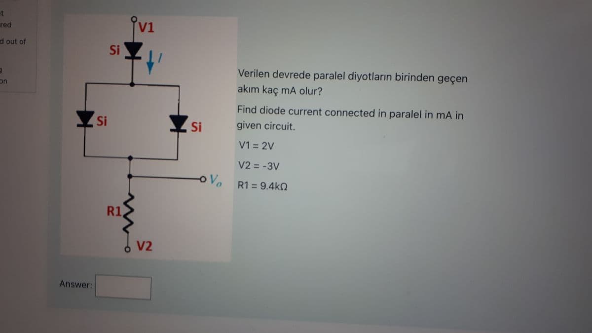 t
red
d out of
9
on
Answer:
Si
Si
R1
V1
V2
Si
OV
Verilen devrede paralel diyotların birinden geçen
akım kaç mA olur?
Find diode current connected in paralel in mA in
given circuit.
V1 = 2V
V2 = -3V
R1 = 9.4kQ